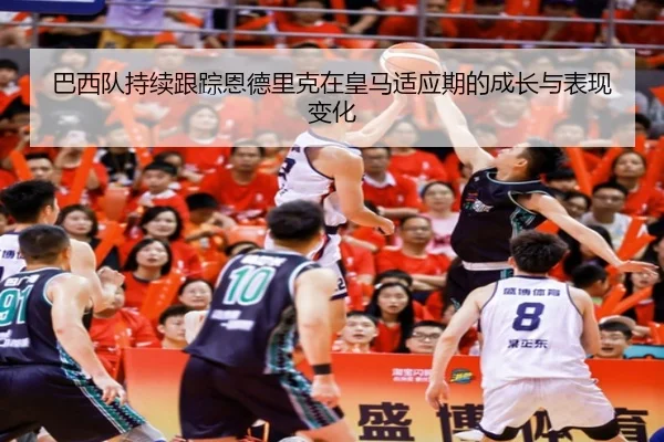 巴西队持续跟踪恩德里克在皇马适应期的成长与表现变化